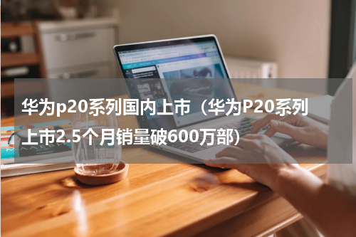 华为p20系列国内上市（华为P20系列上市2.5个月销量破600万部）