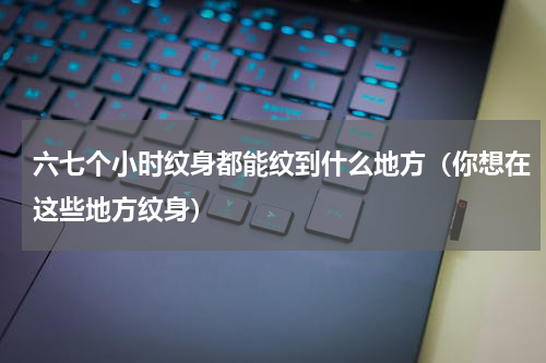 六七个小时纹身都能纹到什么地方（你想在这些地方纹身）