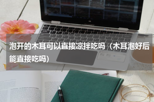 泡开的木耳可以直接凉拌吃吗（木耳泡好后能直接吃吗）