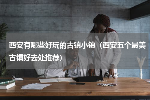 西安有哪些好玩的古镇小镇（西安五个最美古镇好去处推荐）