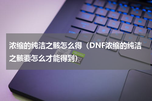 浓缩的纯洁之骸怎么得（DNF浓缩的纯洁之骸要怎么才能得到）