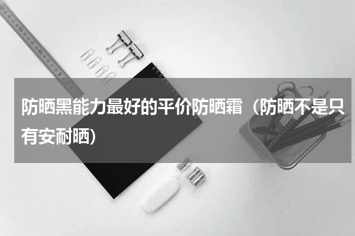 防晒黑能力最好的平价防晒霜（防晒不是只有安耐晒）