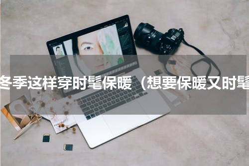 秋冬季这样穿时髦保暖（想要保暖又时髦）