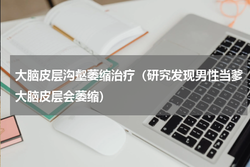 大脑皮层沟壑萎缩治疗（研究发现男性当爹大脑皮层会萎缩）