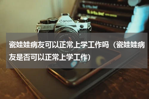 瓷娃娃病友可以正常上学工作吗（瓷娃娃病友是否可以正常上学工作）