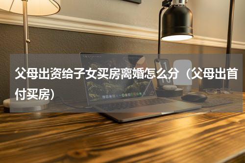 父母出资给子女买房离婚怎么分（父母出首付买房）