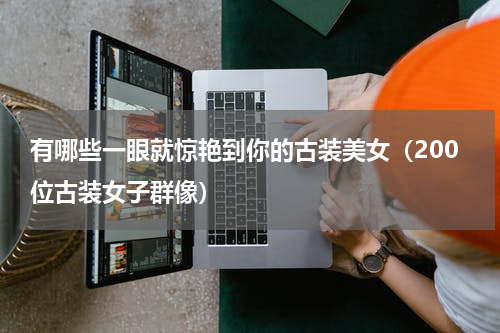 有哪些一眼就惊艳到你的古装美女（200位古装女子群像）