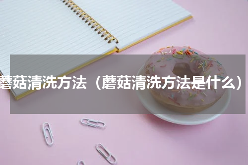 蘑菇清洗方法（蘑菇清洗方法是什么）
