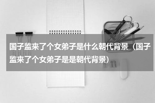 国子监来了个女弟子是什么朝代背景（国子监来了个女弟子是是朝代背景）