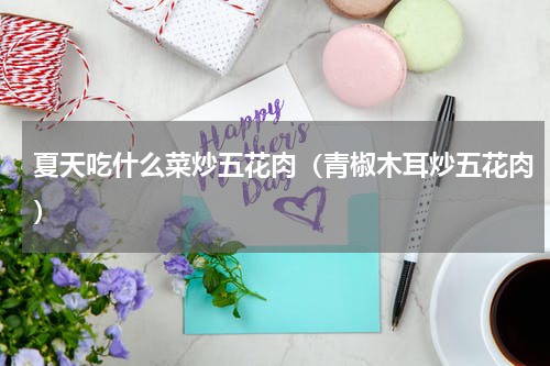 夏天吃什么菜炒五花肉（青椒木耳炒五花肉）