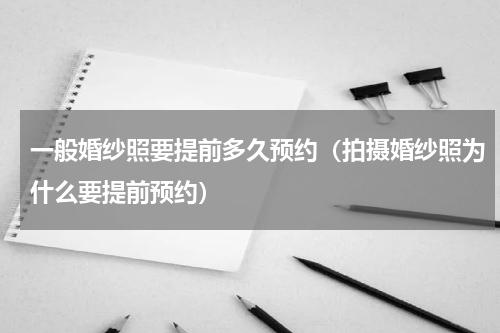 一般婚纱照要提前多久预约（拍摄婚纱照为什么要提前预约）
