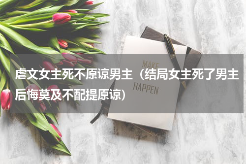 虐文女主死不原谅男主（结局女主死了男主后悔莫及不配提原谅）