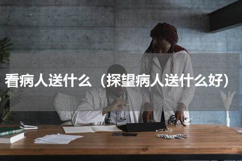 看病人送什么（探望病人送什么好）