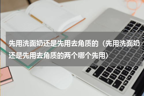 先用洗面奶还是先用去角质的（先用洗面奶还是先用去角质的两个哪个先用）