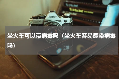 坐火车可以带病毒吗（坐火车容易感染病毒吗）