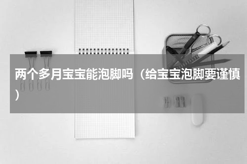 两个多月宝宝能泡脚吗（给宝宝泡脚要谨慎）