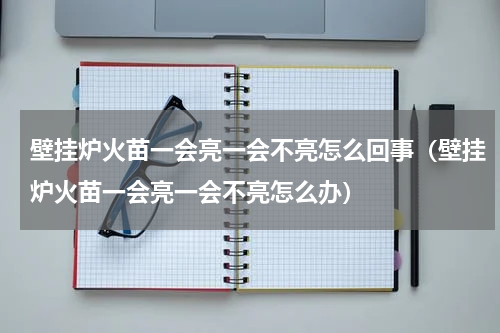 壁挂炉火苗一会亮一会不亮怎么回事（壁挂炉火苗一会亮一会不亮怎么办）