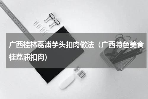 广西桂林荔浦芋头扣肉做法（广西特色美食桂荔浦扣肉）