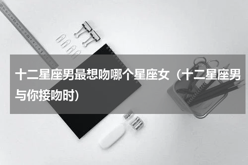 十二星座男最想吻哪个星座女（十二星座男与你接吻时）