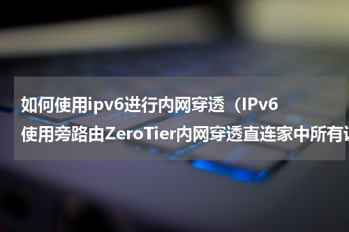 如何使用ipv6进行内网穿透（IPv6使用旁路由ZeroTier内网穿透直连家中所有设备）