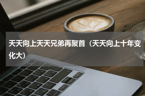 天天向上天天兄弟再聚首（天天向上十年变化大）