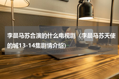 李晨马苏合演的什么电视剧（李晨马苏天使的城13-14集剧情介绍）