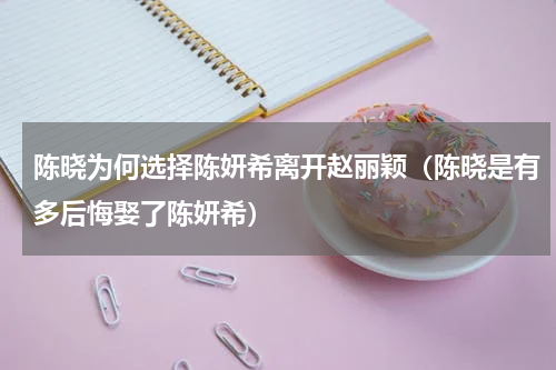 陈晓为何选择陈妍希离开赵丽颖（陈晓是有多后悔娶了陈妍希）