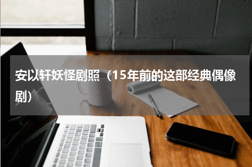 安以轩妖怪剧照（15年前的这部经典偶像剧）