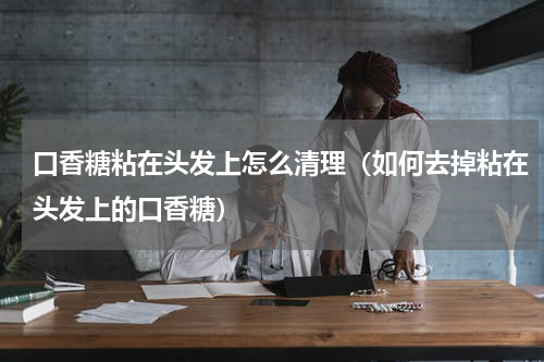口香糖粘在头发上怎么清理（如何去掉粘在头发上的口香糖）