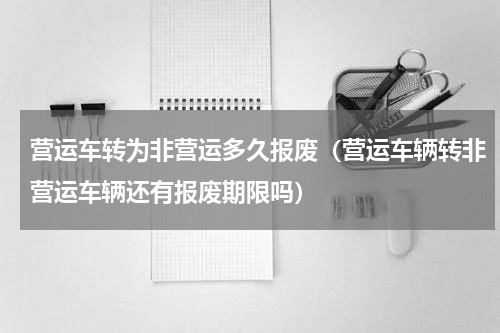 营运车转为非营运多久报废（营运车辆转非营运车辆还有报废期限吗）