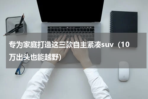 专为家庭打造这三款自主紧凑suv（10万出头也能越野）