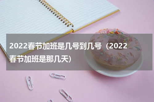 2022春节加班是几号到几号（2022春节加班是那几天）