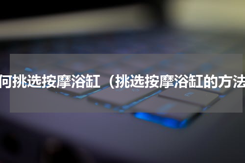 如何挑选按摩浴缸（挑选按摩浴缸的方法）