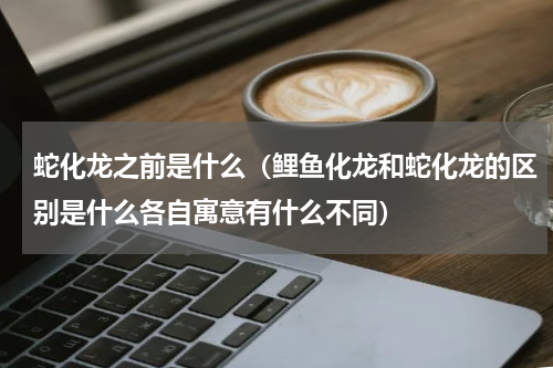 蛇化龙之前是什么（鲤鱼化龙和蛇化龙的区别是什么各自寓意有什么不同）