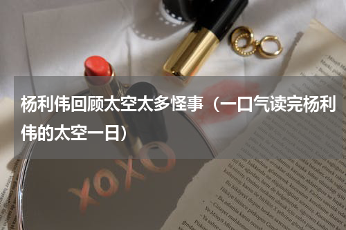 杨利伟回顾太空太多怪事（一口气读完杨利伟的太空一日）