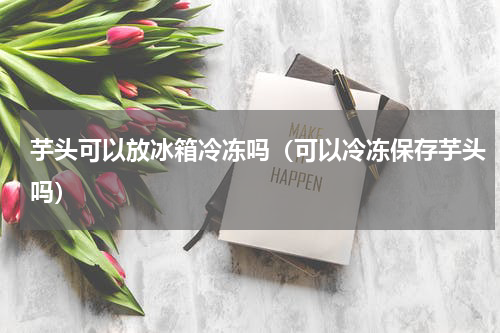 芋头可以放冰箱冷冻吗（可以冷冻保存芋头吗）