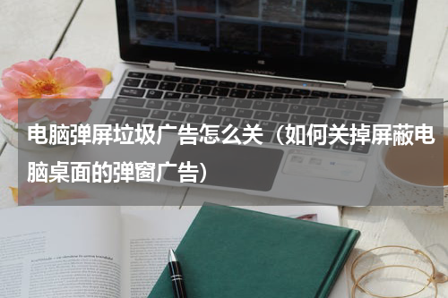 电脑弹屏垃圾广告怎么关（如何关掉屏蔽电脑桌面的弹窗广告）