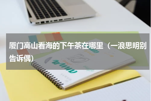 厦门高山看海的下午茶在哪里（一浪思明别告诉偶）