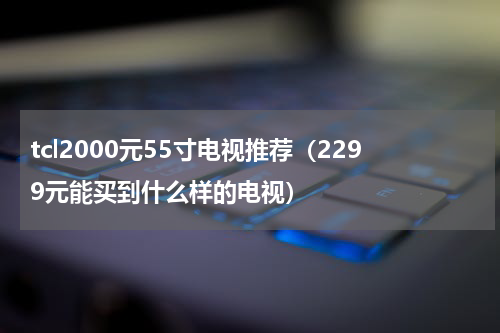 tcl2000元55寸电视推荐（2299元能买到什么样的电视）