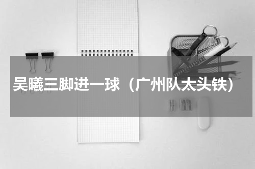 吴曦三脚进一球（广州队太头铁）