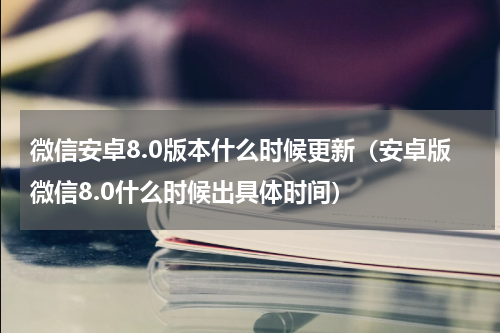微信安卓8.0版本什么时候更新（安卓版微信8.0什么时候出具体时间）