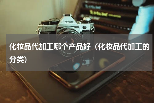 化妆品代加工哪个产品好（化妆品代加工的分类）