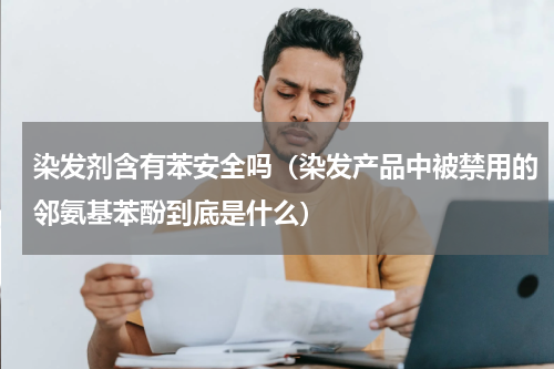 染发剂含有苯安全吗（染发产品中被禁用的邻氨基苯酚到底是什么）