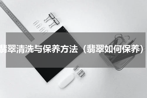 翡翠清洗与保养方法（翡翠如何保养）