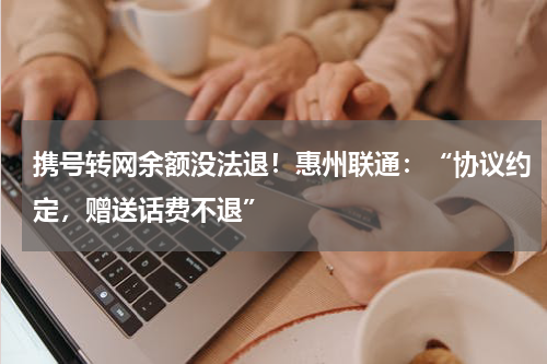 携号转网余额没法退！惠州联通：“协议约定，赠送话费不退”