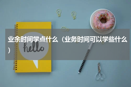 业余时间学点什么（业务时间可以学些什么）