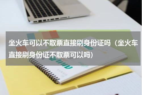 坐火车可以不取票直接刷身份证吗（坐火车直接刷身份证不取票可以吗）