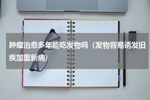 肿瘤治愈多年能吃发物吗（发物容易诱发旧疾加重新病）