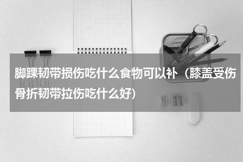 脚踝韧带损伤吃什么食物可以补（膝盖受伤骨折韧带拉伤吃什么好）