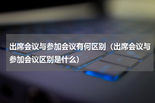 出席会议与参加会议有何区别（出席会议与参加会议区别是什么）